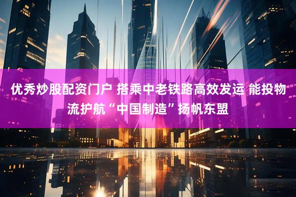 优秀炒股配资门户 搭乘中老铁路高效发运 能投物流护航“中国制造”扬帆东盟