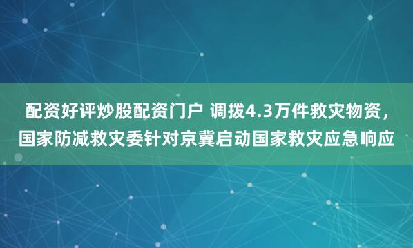 配资好评炒股配资门户 调拨4.3万件救灾物资，国家防减救灾委针对京冀启动国家救灾应急响应