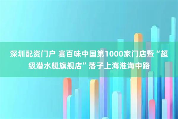 深圳配资门户 赛百味中国第1000家门店暨“超级潜水艇旗舰店”落子上海淮海中路