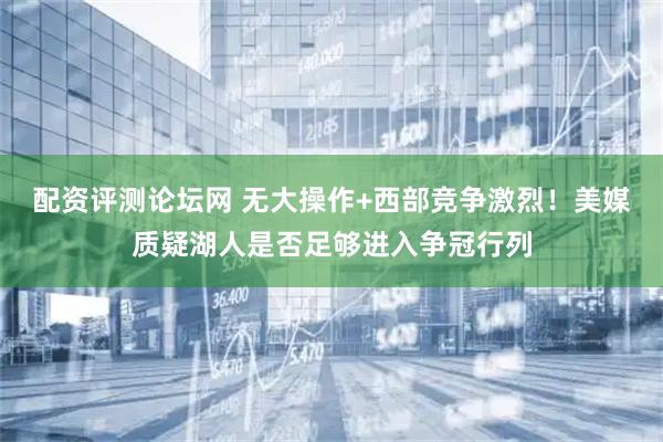 配资评测论坛网 无大操作+西部竞争激烈！美媒质疑湖人是否足够进入争冠行列