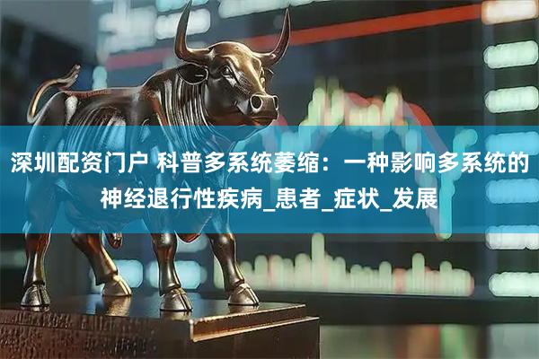 深圳配资门户 科普多系统萎缩：一种影响多系统的神经退行性疾病_患者_症状_发展