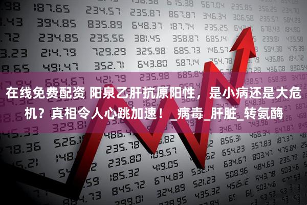 在线免费配资 阳泉乙肝抗原阳性，是小病还是大危机？真相令人心跳加速！_病毒_肝脏_转氨酶