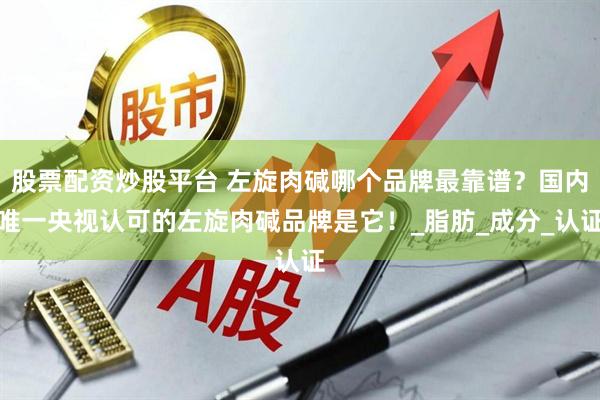 股票配资炒股平台 左旋肉碱哪个品牌最靠谱？国内唯一央视认可的左旋肉碱品牌是它！_脂肪_成分_认证