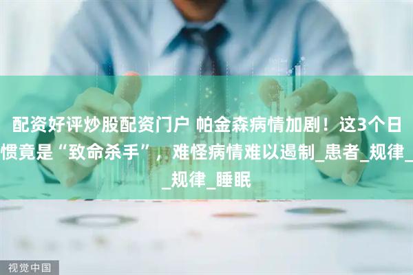 配资好评炒股配资门户 帕金森病情加剧！这3个日常习惯竟是“致命杀手”，难怪病情难以遏制_患者_规律_睡眠