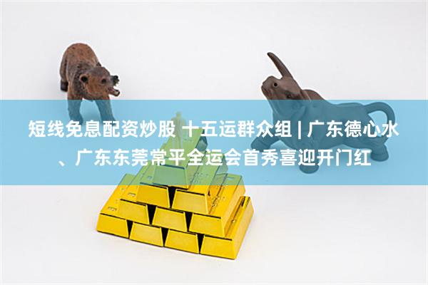 短线免息配资炒股 十五运群众组 | 广东德心水、广东东莞常平全运会首秀喜迎开门红