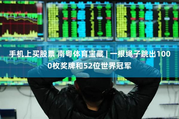 手机上买股票 南粤体育宝藏 | 一根绳子跳出1000枚奖牌和52位世界冠军