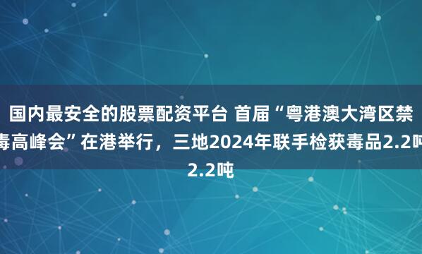 国内最安全的股票配资平台 首届“粤港澳大湾区禁毒高峰会”在港举行，三地2024年联手检获毒品2.2吨